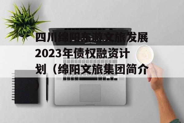 四川绵阳东游文旅发展2023年债权融资计划（绵阳文旅集团简介）