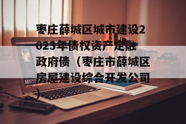 枣庄薛城区城市建设2023年债权资产定融政府债（枣庄市薛城区房屋建设综合开发公司）