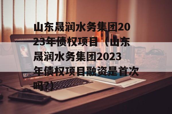 山东晟润水务集团2023年债权项目（山东晟润水务集团2023年债权项目融资是首次吗?）