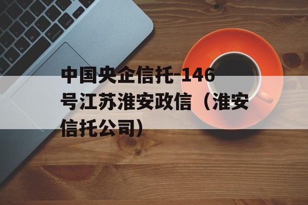 中国央企信托-146号江苏淮安政信（淮安信托公司）