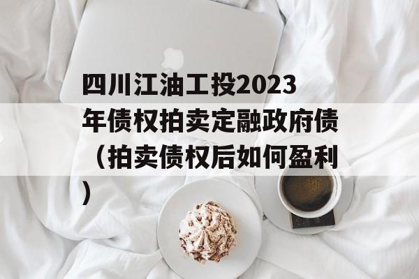 四川江油工投2023年债权拍卖定融政府债（拍卖债权后如何盈利）