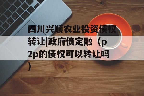 四川兴顺农业投资债权转让|政府债定融（p2p的债权可以转让吗）