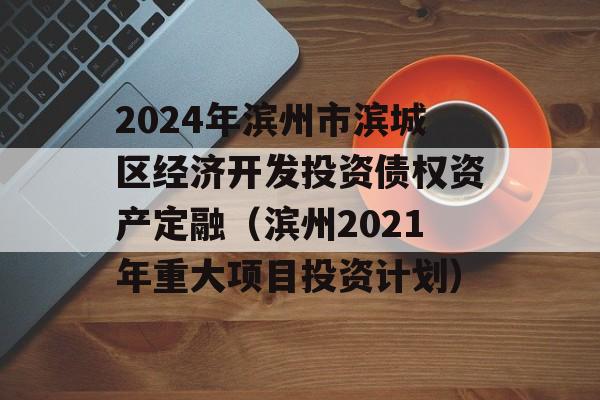 2024年滨州市滨城区经济开发投资债权资产定融（滨州2021年重大项目投资计划）