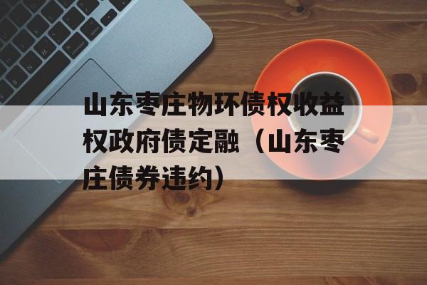 山东枣庄物环债权收益权政府债定融（山东枣庄债券违约）