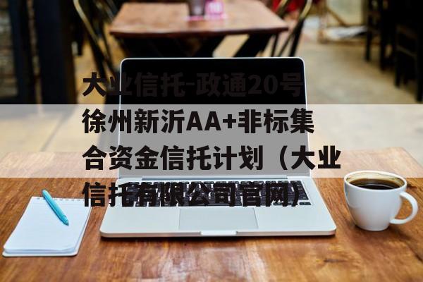 大业信托-政通20号徐州新沂AA+非标集合资金信托计划（大业信托有限公司官网）