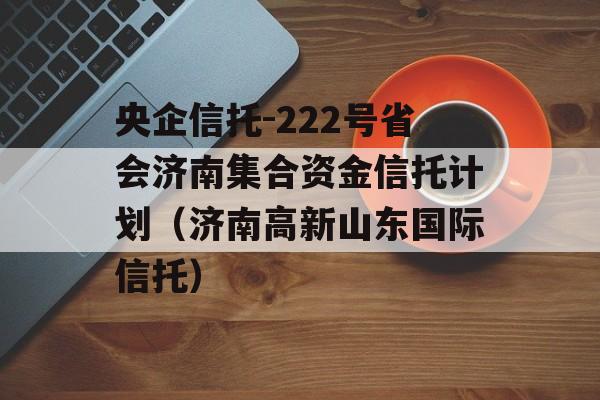 央企信托-222号省会济南集合资金信托计划（济南高新山东国际信托）