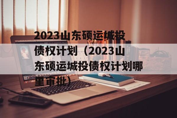 2023山东硕运城投债权计划（2023山东硕运城投债权计划哪里审批）