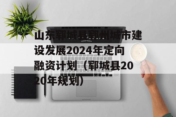 山东郓城县郓州城市建设发展2024年定向融资计划（郓城县2020年规划）