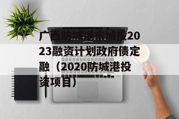 广西防城港市城投2023融资计划政府债定融（2020防城港投资项目）