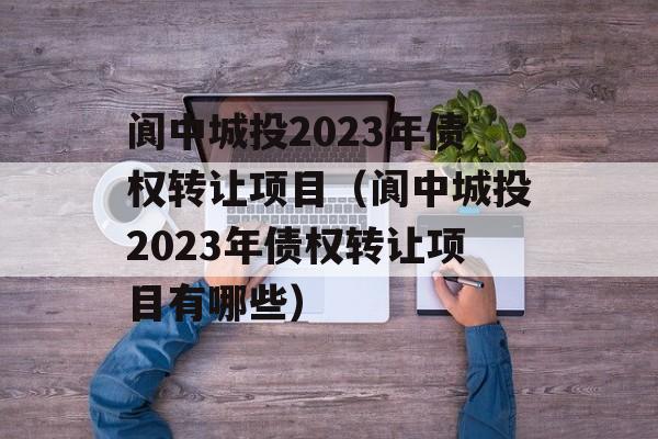 阆中城投2023年债权转让项目（阆中城投2023年债权转让项目有哪些）