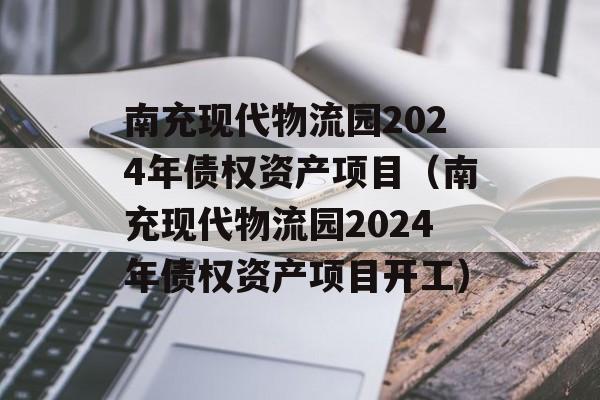 南充现代物流园2024年债权资产项目（南充现代物流园2024年债权资产项目开工）