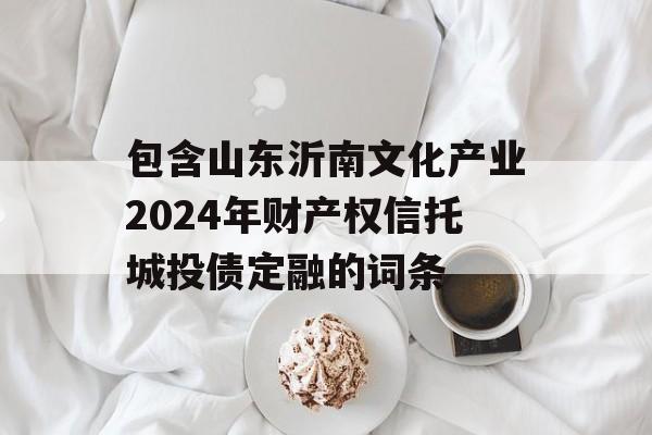 包含山东沂南文化产业2024年财产权信托城投债定融的词条