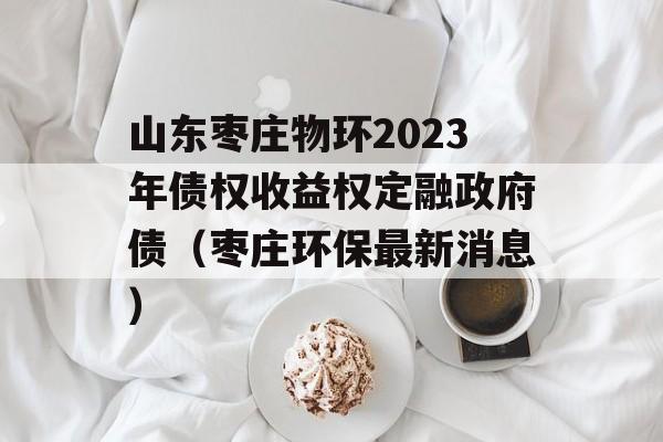 山东枣庄物环2023年债权收益权定融政府债（枣庄环保最新消息）