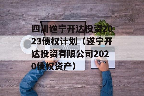 四川遂宁开达投资2023债权计划（遂宁开达投资有限公司2020债权资产）