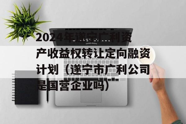 2024年遂宁广利资产收益权转让定向融资计划（遂宁市广利公司是国营企业吗）