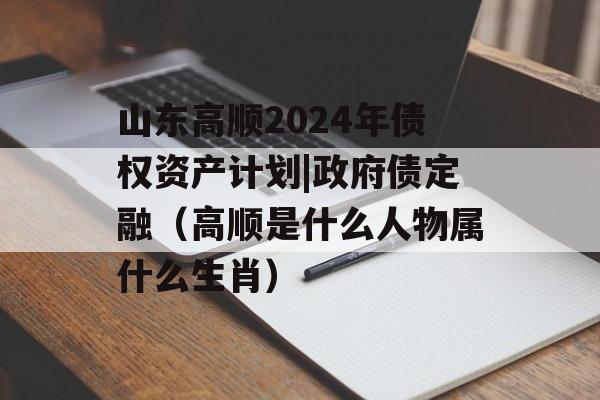 山东高顺2024年债权资产计划|政府债定融（高顺是什么人物属什么生肖）