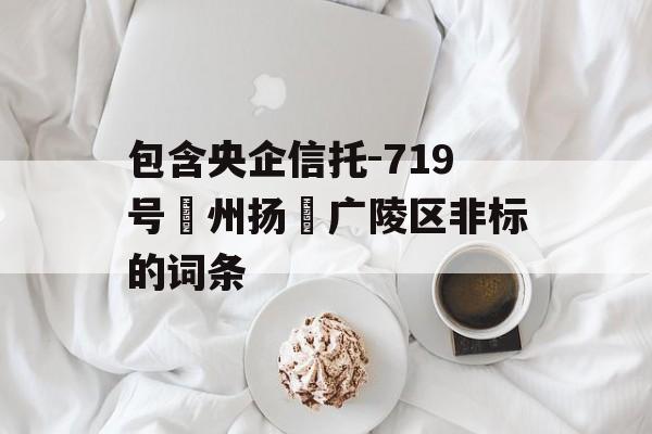 包含央企信托-719号‮州扬‬广陵区非标的词条