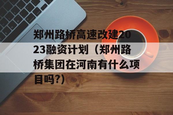 郑州路桥高速改建2023融资计划（郑州路桥集团在河南有什么项目吗?）