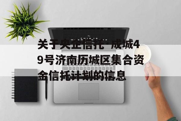 关于央企信托·成城49号济南历城区集合资金信托计划的信息