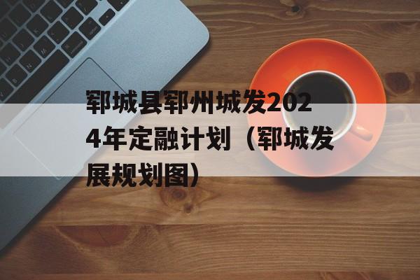 郓城县郓州城发2024年定融计划（郓城发展规划图）