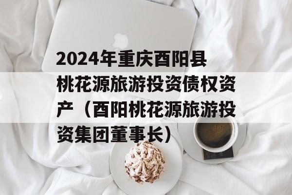 2024年重庆酉阳县桃花源旅游投资债权资产（酉阳桃花源旅游投资集团董事长）