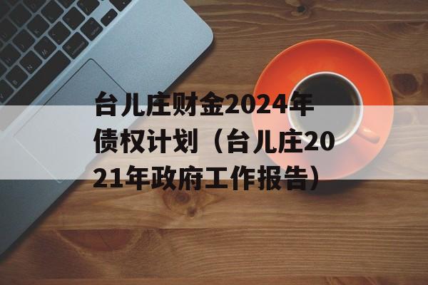 台儿庄财金2024年债权计划（台儿庄2021年政府工作报告）