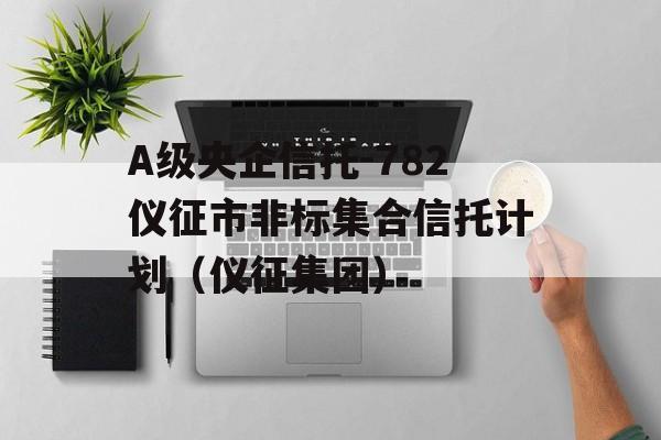 A级央企信托-782仪征市非标集合信托计划（仪征集团）