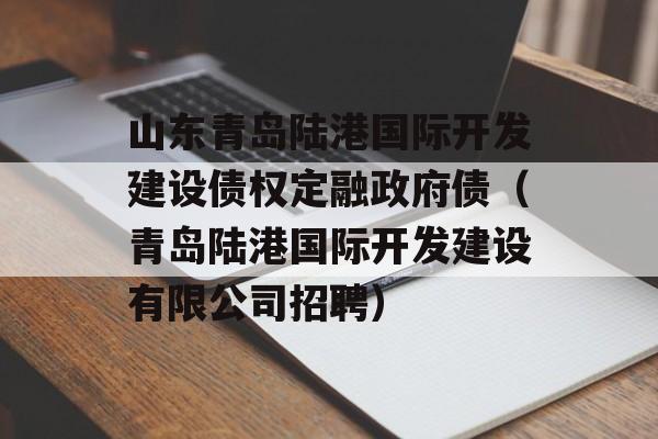 山东青岛陆港国际开发建设债权定融政府债（青岛陆港国际开发建设有限公司招聘）