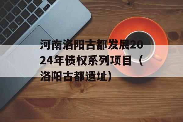 河南洛阳古都发展2024年债权系列项目（洛阳古都遗址）