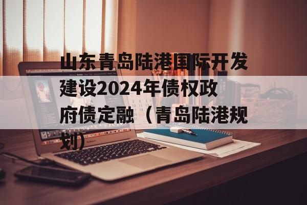 山东青岛陆港国际开发建设2024年债权政府债定融（青岛陆港规划）