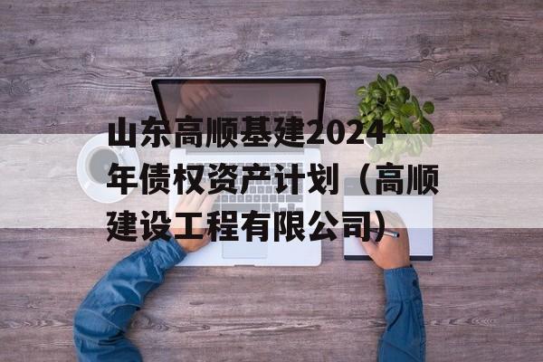 山东高顺基建2024年债权资产计划（高顺建设工程有限公司）