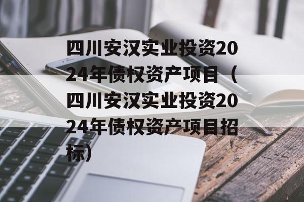 四川安汉实业投资2024年债权资产项目（四川安汉实业投资2024年债权资产项目招标）