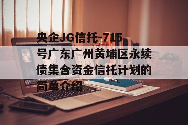 央企JG信托-715号广东广州黄埔区永续债集合资金信托计划的简单介绍