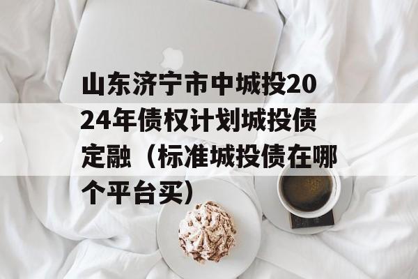 山东济宁市中城投2024年债权计划城投债定融（标准城投债在哪个平台买）