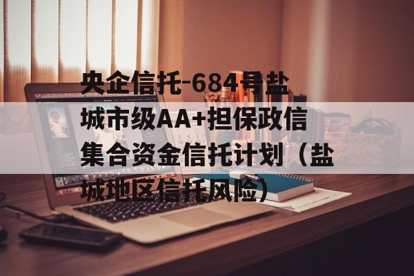 央企信托-684号盐城市级AA+担保政信集合资金信托计划（盐城地区信托风险）