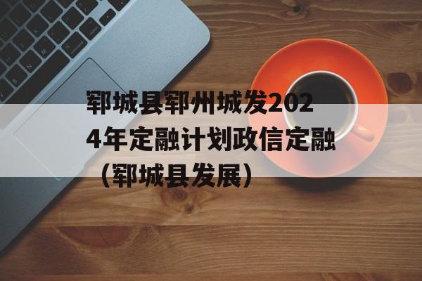 郓城县郓州城发2024年定融计划政信定融（郓城县发展）