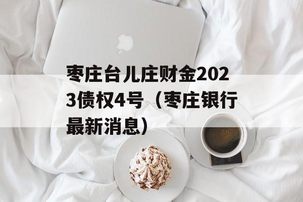 枣庄台儿庄财金2023债权4号（枣庄银行最新消息）