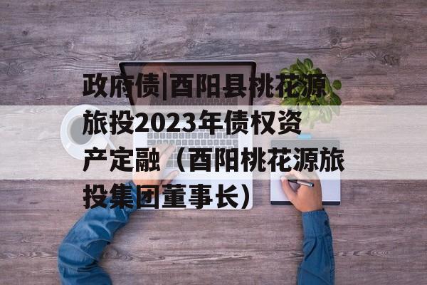 政府债|酉阳县桃花源旅投2023年债权资产定融（酉阳桃花源旅投集团董事长）