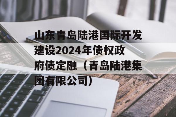 山东青岛陆港国际开发建设2024年债权政府债定融（青岛陆港集团有限公司）