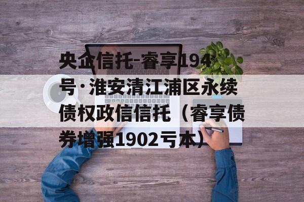 央企信托-睿享194号·淮安清江浦区永续债权政信信托（睿享债券增强1902亏本）