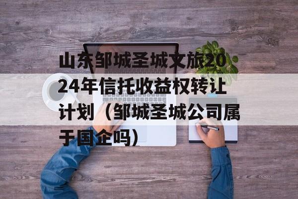 山东邹城圣城文旅2024年信托收益权转让计划（邹城圣城公司属于国企吗）