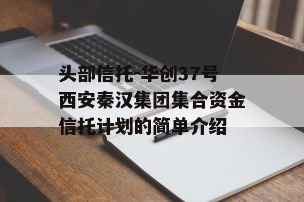 头部信托-华创37号西安秦汉集团集合资金信托计划的简单介绍