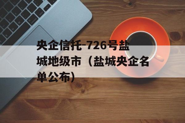 央企信托-726号盐城地级市（盐城央企名单公布）