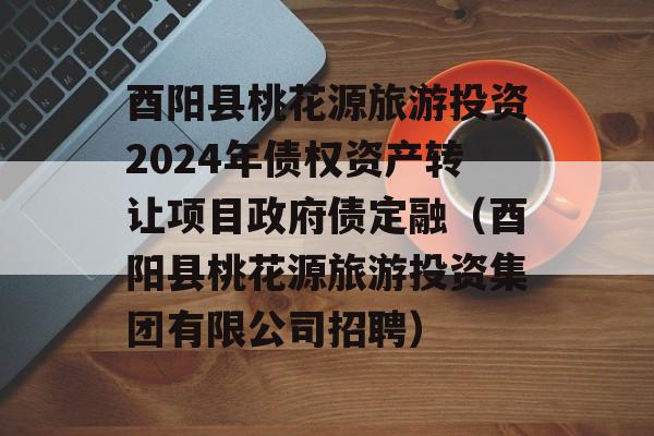 酉阳县桃花源旅游投资2024年债权资产转让项目政府债定融（酉阳县桃花源旅游投资集团有限公司招聘）