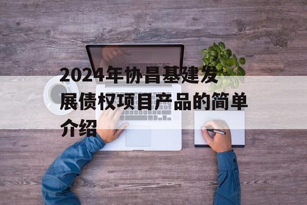 2024年协昌基建发展债权项目产品的简单介绍