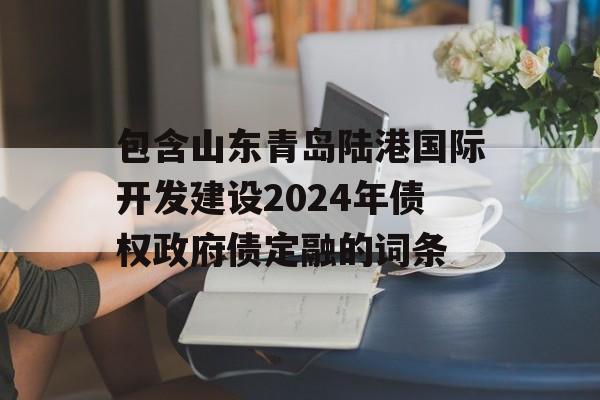 包含山东青岛陆港国际开发建设2024年债权政府债定融的词条