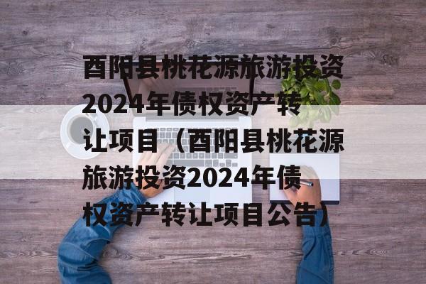 酉阳县桃花源旅游投资2024年债权资产转让项目（酉阳县桃花源旅游投资2024年债权资产转让项目公告）