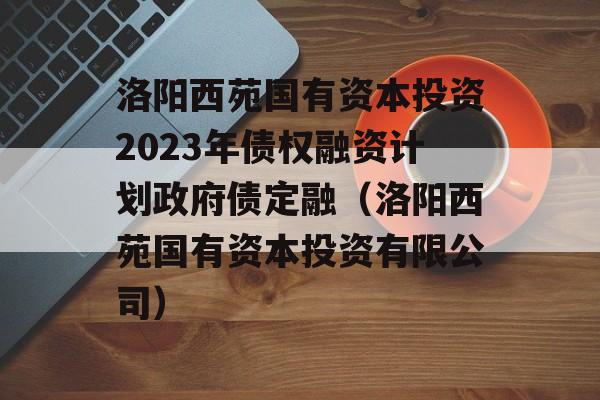 洛阳西苑国有资本投资2023年债权融资计划政府债定融（洛阳西苑国有资本投资有限公司）