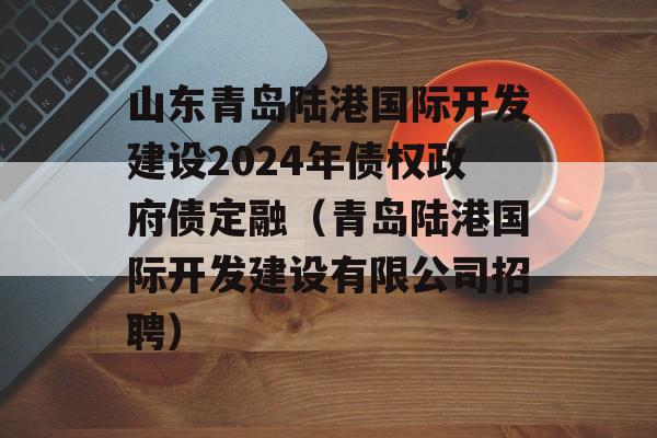 山东青岛陆港国际开发建设2024年债权政府债定融（青岛陆港国际开发建设有限公司招聘）