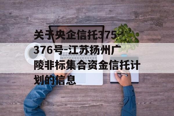 关于央企信托375-376号-江苏扬州广陵非标集合资金信托计划的信息